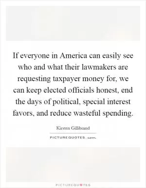 If everyone in America can easily see who and what their lawmakers are requesting taxpayer money for, we can keep elected officials honest, end the days of political, special interest favors, and reduce wasteful spending Picture Quote #1