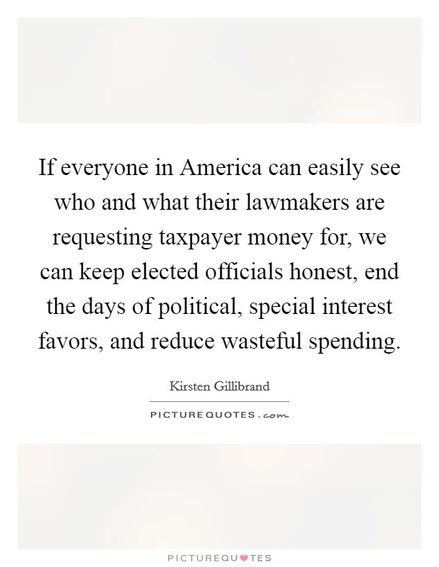 If everyone in America can easily see who and what their lawmakers are requesting taxpayer money for, we can keep elected officials honest, end the days of political, special interest favors, and reduce wasteful spending. Picture Quote #1