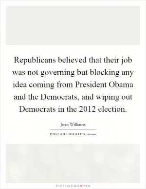 Republicans believed that their job was not governing but blocking any idea coming from President Obama and the Democrats, and wiping out Democrats in the 2012 election Picture Quote #1
