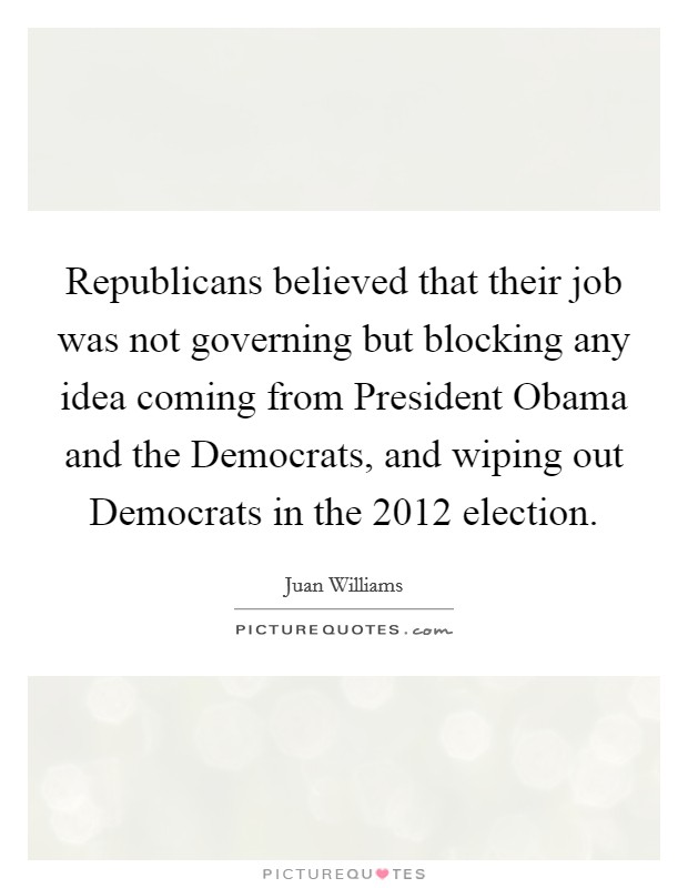 Republicans believed that their job was not governing but blocking any idea coming from President Obama and the Democrats, and wiping out Democrats in the 2012 election. Picture Quote #1