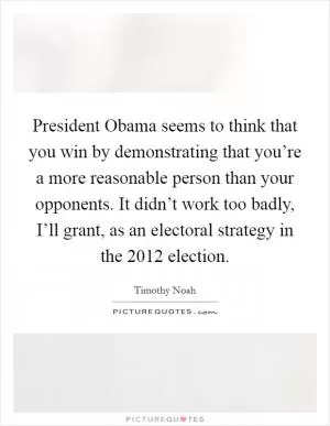 President Obama seems to think that you win by demonstrating that you’re a more reasonable person than your opponents. It didn’t work too badly, I’ll grant, as an electoral strategy in the 2012 election Picture Quote #1