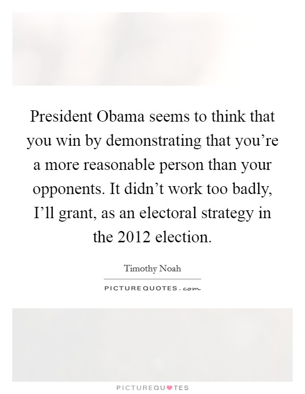 President Obama seems to think that you win by demonstrating that you're a more reasonable person than your opponents. It didn't work too badly, I'll grant, as an electoral strategy in the 2012 election. Picture Quote #1