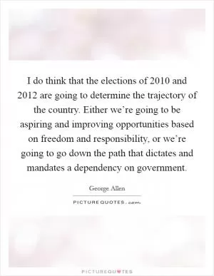 I do think that the elections of 2010 and 2012 are going to determine the trajectory of the country. Either we’re going to be aspiring and improving opportunities based on freedom and responsibility, or we’re going to go down the path that dictates and mandates a dependency on government Picture Quote #1