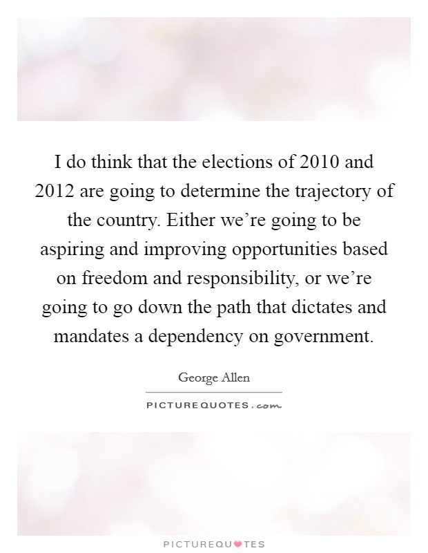 I do think that the elections of 2010 and 2012 are going to determine the trajectory of the country. Either we're going to be aspiring and improving opportunities based on freedom and responsibility, or we're going to go down the path that dictates and mandates a dependency on government. Picture Quote #1