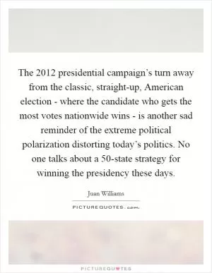 The 2012 presidential campaign’s turn away from the classic, straight-up, American election - where the candidate who gets the most votes nationwide wins - is another sad reminder of the extreme political polarization distorting today’s politics. No one talks about a 50-state strategy for winning the presidency these days Picture Quote #1