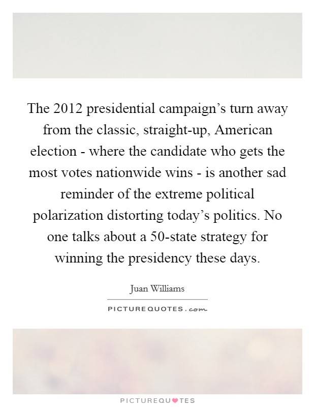 The 2012 presidential campaign's turn away from the classic, straight-up, American election - where the candidate who gets the most votes nationwide wins - is another sad reminder of the extreme political polarization distorting today's politics. No one talks about a 50-state strategy for winning the presidency these days. Picture Quote #1