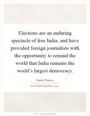 Elections are an enduring spectacle of free India, and have provided foreign journalists with the opportunity to remind the world that India remains the world’s largest democracy Picture Quote #1