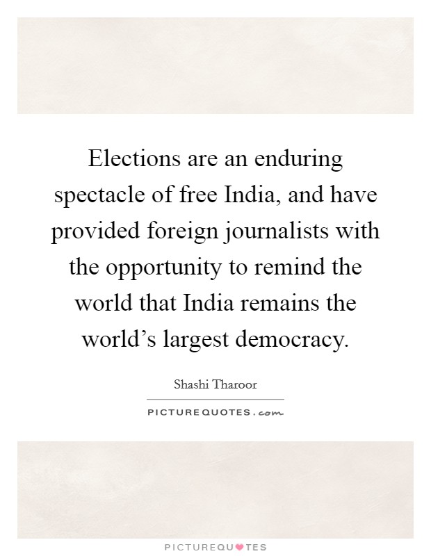 Elections are an enduring spectacle of free India, and have provided foreign journalists with the opportunity to remind the world that India remains the world's largest democracy. Picture Quote #1