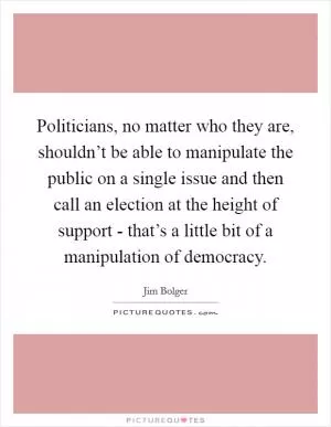 Politicians, no matter who they are, shouldn’t be able to manipulate the public on a single issue and then call an election at the height of support - that’s a little bit of a manipulation of democracy Picture Quote #1