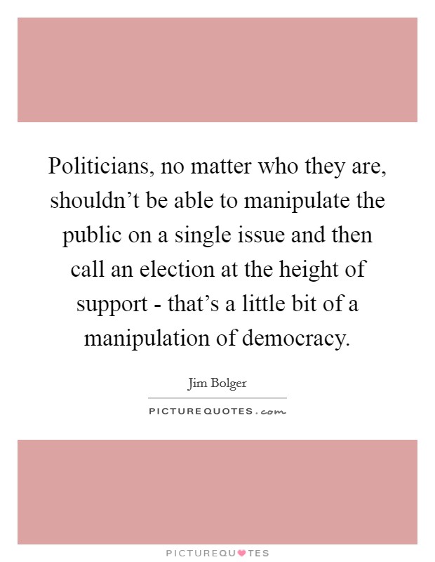 Politicians, no matter who they are, shouldn't be able to manipulate the public on a single issue and then call an election at the height of support - that's a little bit of a manipulation of democracy. Picture Quote #1