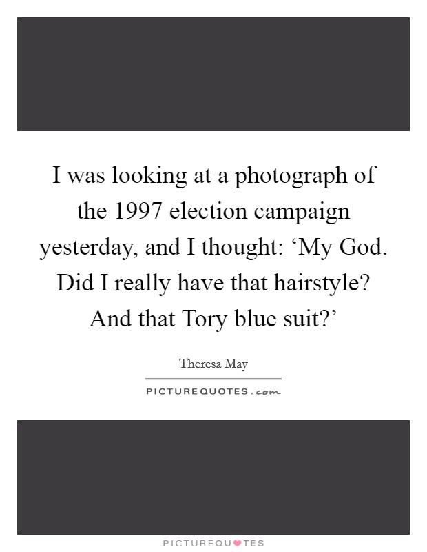 I was looking at a photograph of the 1997 election campaign yesterday, and I thought: ‘My God. Did I really have that hairstyle? And that Tory blue suit?' Picture Quote #1