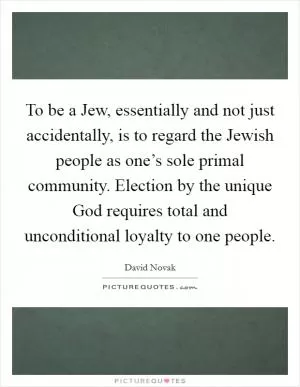 To be a Jew, essentially and not just accidentally, is to regard the Jewish people as one’s sole primal community. Election by the unique God requires total and unconditional loyalty to one people Picture Quote #1