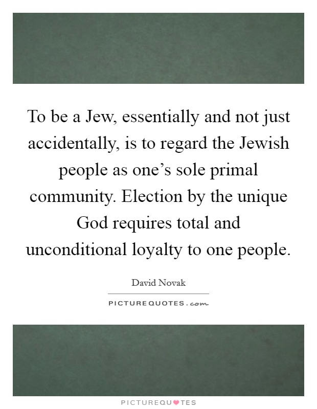 To be a Jew, essentially and not just accidentally, is to regard the Jewish people as one's sole primal community. Election by the unique God requires total and unconditional loyalty to one people. Picture Quote #1