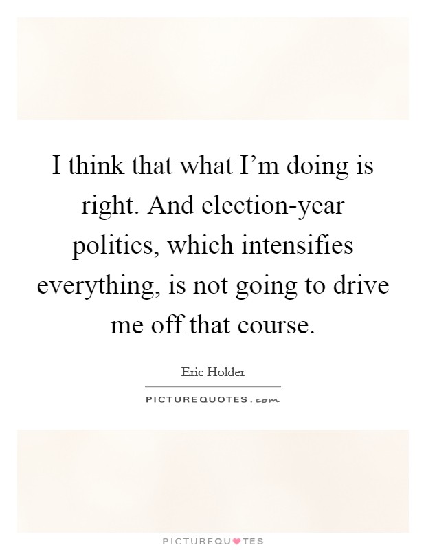 I think that what I'm doing is right. And election-year politics, which intensifies everything, is not going to drive me off that course. Picture Quote #1