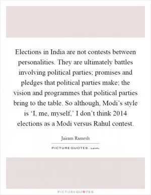 Elections in India are not contests between personalities. They are ultimately battles involving political parties; promises and pledges that political parties make; the vision and programmes that political parties bring to the table. So although, Modi’s style is ‘I, me, myself,’ I don’t think 2014 elections as a Modi versus Rahul contest Picture Quote #1