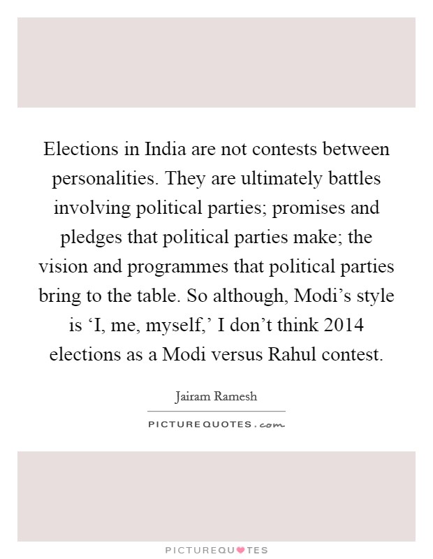 Elections in India are not contests between personalities. They are ultimately battles involving political parties; promises and pledges that political parties make; the vision and programmes that political parties bring to the table. So although, Modi's style is ‘I, me, myself,' I don't think 2014 elections as a Modi versus Rahul contest. Picture Quote #1