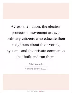 Across the nation, the election protection movement attracts ordinary citizens who educate their neighbors about their voting systems and the private companies that built and run them Picture Quote #1