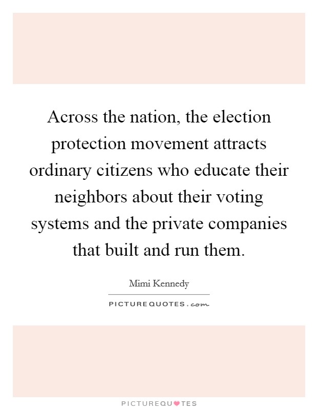 Across the nation, the election protection movement attracts ordinary citizens who educate their neighbors about their voting systems and the private companies that built and run them. Picture Quote #1