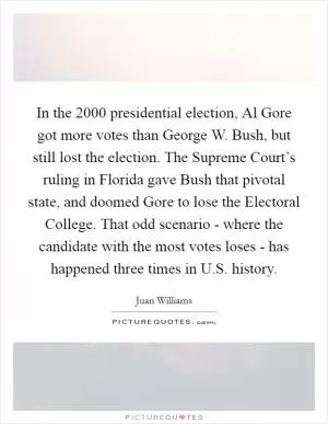 In the 2000 presidential election, Al Gore got more votes than George W. Bush, but still lost the election. The Supreme Court’s ruling in Florida gave Bush that pivotal state, and doomed Gore to lose the Electoral College. That odd scenario - where the candidate with the most votes loses - has happened three times in U.S. history Picture Quote #1