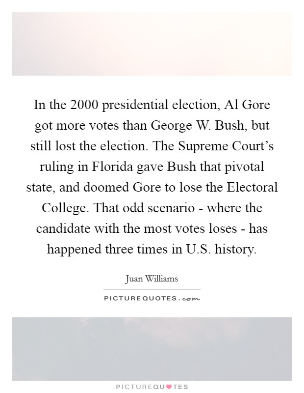 In the 2000 presidential election, Al Gore got more votes than George W. Bush, but still lost the election. The Supreme Court's ruling in Florida gave Bush that pivotal state, and doomed Gore to lose the Electoral College. That odd scenario - where the candidate with the most votes loses - has happened three times in U.S. history. Picture Quote #1