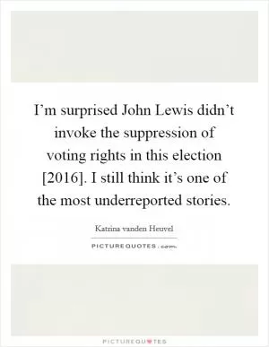 I’m surprised John Lewis didn’t invoke the suppression of voting rights in this election [2016]. I still think it’s one of the most underreported stories Picture Quote #1