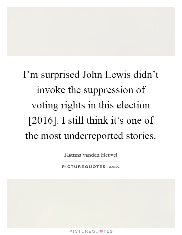 I'm surprised John Lewis didn't invoke the suppression of voting rights in this election [2016]. I still think it's one of the most underreported stories. Picture Quote #1