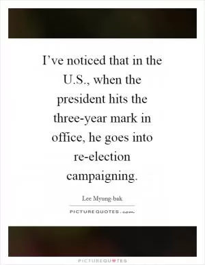 I’ve noticed that in the U.S., when the president hits the three-year mark in office, he goes into re-election campaigning Picture Quote #1