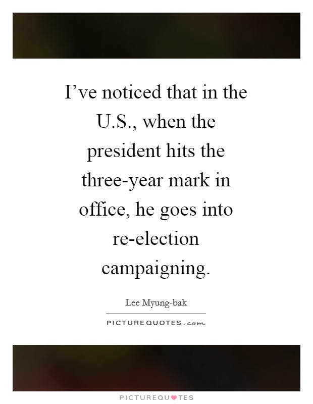 I've noticed that in the U.S., when the president hits the three-year mark in office, he goes into re-election campaigning. Picture Quote #1
