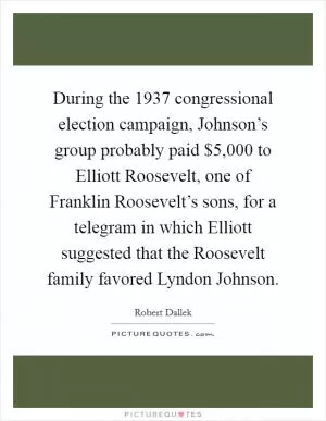During the 1937 congressional election campaign, Johnson’s group probably paid $5,000 to Elliott Roosevelt, one of Franklin Roosevelt’s sons, for a telegram in which Elliott suggested that the Roosevelt family favored Lyndon Johnson Picture Quote #1