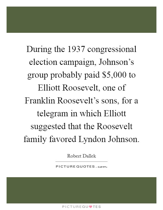 During the 1937 congressional election campaign, Johnson's group probably paid $5,000 to Elliott Roosevelt, one of Franklin Roosevelt's sons, for a telegram in which Elliott suggested that the Roosevelt family favored Lyndon Johnson. Picture Quote #1