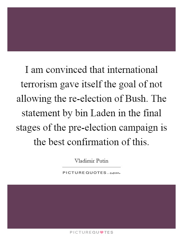 I am convinced that international terrorism gave itself the goal of not allowing the re-election of Bush. The statement by bin Laden in the final stages of the pre-election campaign is the best confirmation of this. Picture Quote #1