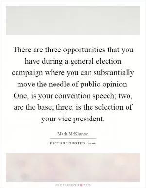 There are three opportunities that you have during a general election campaign where you can substantially move the needle of public opinion. One, is your convention speech; two, are the base; three, is the selection of your vice president Picture Quote #1