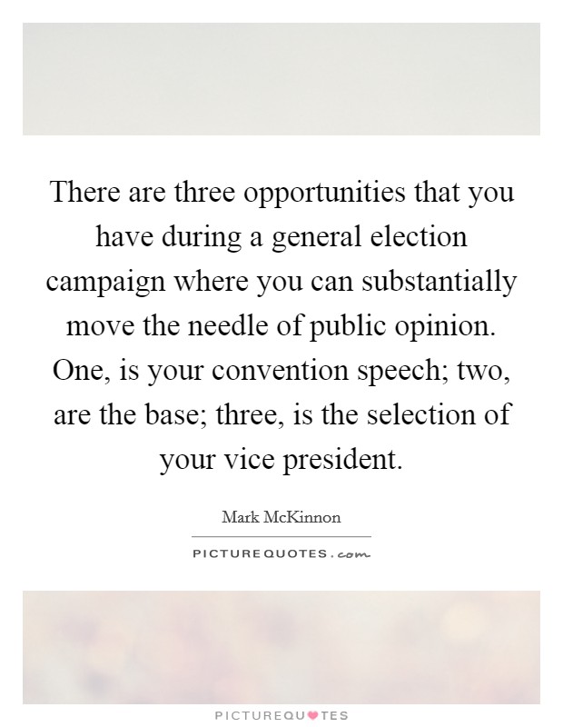 There are three opportunities that you have during a general election campaign where you can substantially move the needle of public opinion. One, is your convention speech; two, are the base; three, is the selection of your vice president. Picture Quote #1