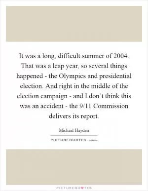 It was a long, difficult summer of 2004. That was a leap year, so several things happened - the Olympics and presidential election. And right in the middle of the election campaign - and I don’t think this was an accident - the 9/11 Commission delivers its report Picture Quote #1