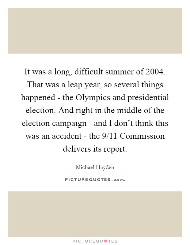 It was a long, difficult summer of 2004. That was a leap year, so several things happened - the Olympics and presidential election. And right in the middle of the election campaign - and I don't think this was an accident - the 9/11 Commission delivers its report. Picture Quote #1