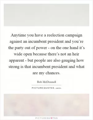 Anytime you have a reelection campaign against an incumbent president and you’re the party out of power - on the one hand it’s wide open because there’s not an heir apparent - but people are also gauging how strong is that incumbent president and what are my chances Picture Quote #1