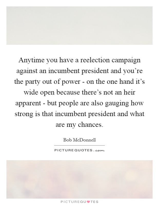 Anytime you have a reelection campaign against an incumbent president and you're the party out of power - on the one hand it's wide open because there's not an heir apparent - but people are also gauging how strong is that incumbent president and what are my chances. Picture Quote #1