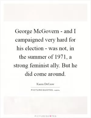 George McGovern - and I campaigned very hard for his election - was not, in the summer of 1971, a strong feminist ally. But he did come around Picture Quote #1