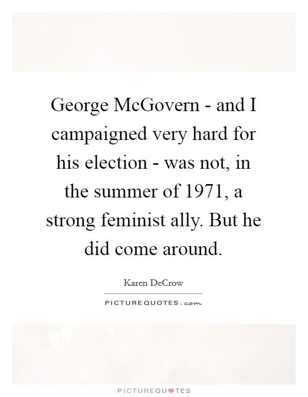 George McGovern - and I campaigned very hard for his election - was not, in the summer of 1971, a strong feminist ally. But he did come around. Picture Quote #1