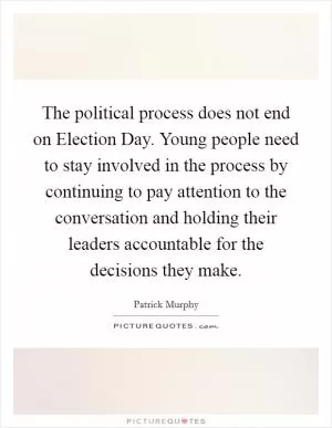 The political process does not end on Election Day. Young people need to stay involved in the process by continuing to pay attention to the conversation and holding their leaders accountable for the decisions they make Picture Quote #1