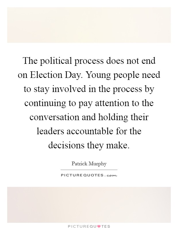 The political process does not end on Election Day. Young people need to stay involved in the process by continuing to pay attention to the conversation and holding their leaders accountable for the decisions they make. Picture Quote #1