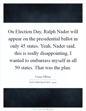 On Election Day, Ralph Nader will appear on the presidential ballot in only 45 states. Yeah, Nader said, this is really disappointing, I wanted to embarrass myself in all 50 states. That was the plan Picture Quote #1