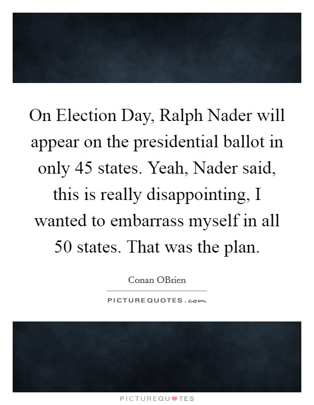 On Election Day, Ralph Nader will appear on the presidential ballot in only 45 states. Yeah, Nader said, this is really disappointing, I wanted to embarrass myself in all 50 states. That was the plan. Picture Quote #1
