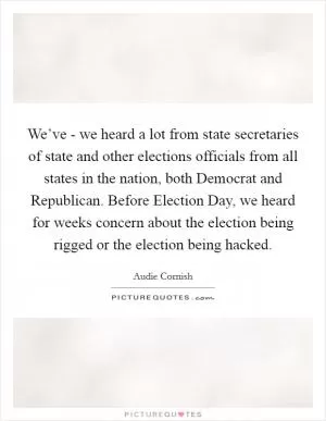 We’ve - we heard a lot from state secretaries of state and other elections officials from all states in the nation, both Democrat and Republican. Before Election Day, we heard for weeks concern about the election being rigged or the election being hacked Picture Quote #1