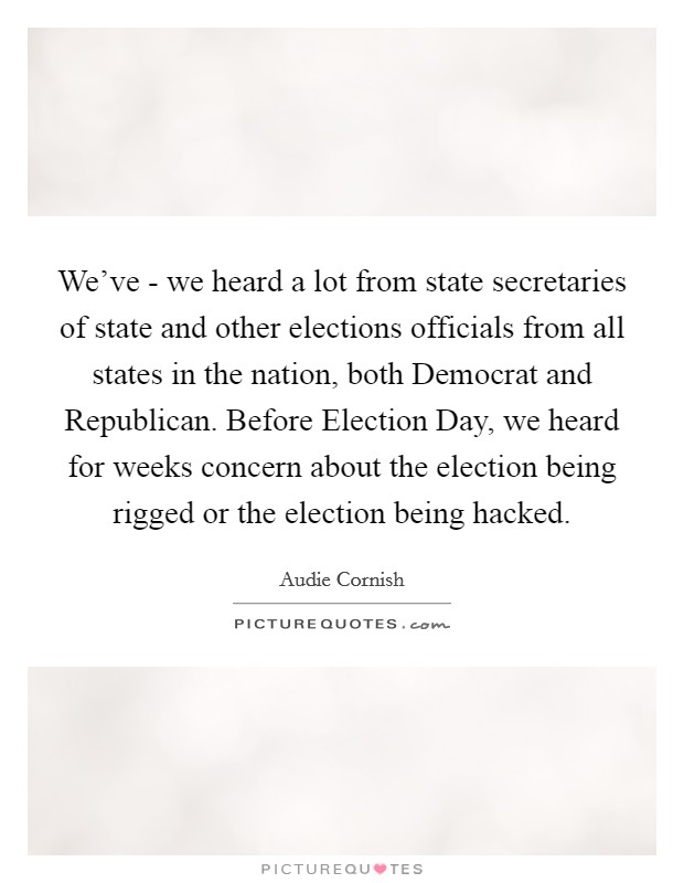 We've - we heard a lot from state secretaries of state and other elections officials from all states in the nation, both Democrat and Republican. Before Election Day, we heard for weeks concern about the election being rigged or the election being hacked. Picture Quote #1