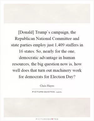 [Donald] Trump`s campaign, the Republican National Committee and state parties employ just 1,409 staffers in 16 states. So, nearly for the one, democratic advantage in human resources, the big question now is, how well does that turn out machinery work for democrats for Election Day? Picture Quote #1