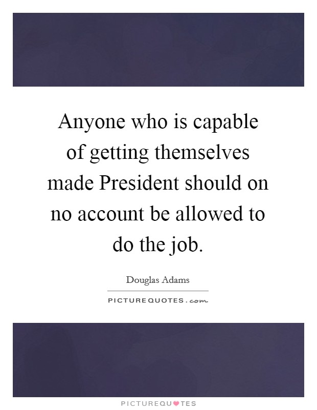 Anyone who is capable of getting themselves made President should on no account be allowed to do the job. Picture Quote #1
