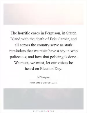 The horrific cases in Ferguson, in Staten Island with the death of Eric Garner, and all across the country serve as stark reminders that we must have a say in who polices us, and how that policing is done. We must, we must, let our voices be heard on Election Day Picture Quote #1