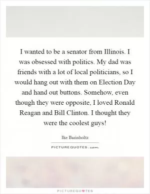I wanted to be a senator from Illinois. I was obsessed with politics. My dad was friends with a lot of local politicians, so I would hang out with them on Election Day and hand out buttons. Somehow, even though they were opposite, I loved Ronald Reagan and Bill Clinton. I thought they were the coolest guys! Picture Quote #1