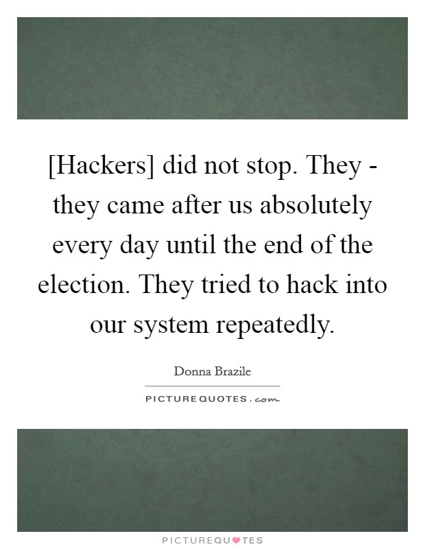 [Hackers] did not stop. They - they came after us absolutely every day until the end of the election. They tried to hack into our system repeatedly. Picture Quote #1